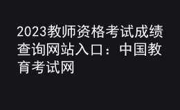 2023教师资格考试成绩查询网站入口：中国教育考试网