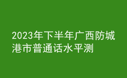 2023年下半年广西防城港市普通话水平测试公告