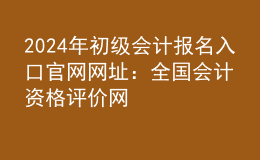 202024年初级会计报名入口官网网址：全国会计资格评价网