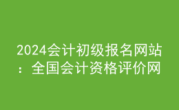 2024会计初级报名网站：全国会计资格评价网