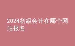 2024初级会计在哪个网站报名