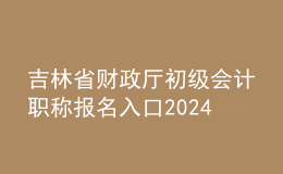 吉林省财政厅初级会计职称报名入口2024
