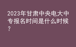 2023年甘肃中央电大中专报名时间是什么时候？