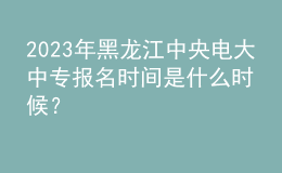 2023年黑龙江中央电大中专报名时间是什么时候？