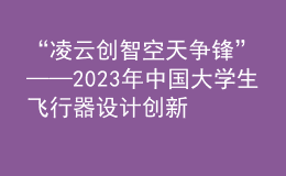 “凌云创智 空天争锋”——2023年中国大学生飞行器设计创新大赛顺利举办