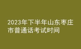 2023年下半年山东枣庄市普通话考试时间：11月25-26日