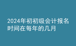 202024年初初级会计报名时间在每年的几月