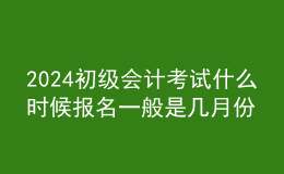 2024初级会计考试什么时候报名 一般是几月份