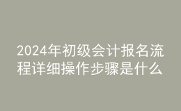 2024年初级会计报名流程详细操作步骤是什么
