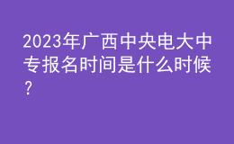 2023年广西中央电大中专报名时间是什么时候？