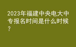 2023年福建中央电大中专报名时间是什么时候？