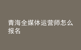 青海全媒体运营师怎么报名