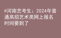 @河南艺考生：2024年普通高招艺术类网上报名时间要到了