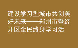 建设学习型城市 共创美好未来——郑州市暨经开区全民终身学习活动周开幕