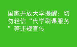 国家开放大学提醒：切勿轻信“代学刷课服务”等违规宣传