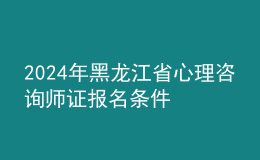2024年黑龙江省心理咨询师证报名条件