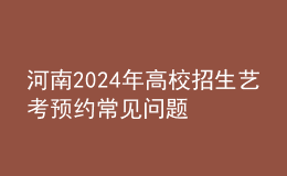 河南2024年高校招生艺考预约常见问题