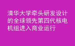 清华大学牵头研发设计的全球领先第四代核电机组进入商业运行