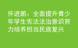 怀进鹏：全面提升青少年学生宪法法治意识 努力培养担当民族复兴大任的时代新人