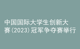 中国国际大学生创新大赛(2023)冠军争夺赛举行