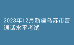 2023年12月新疆乌苏市普通话水平考试时间：12月21日至12月22日