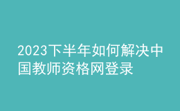 2023下半年如何解决中国教师资格网登录问题