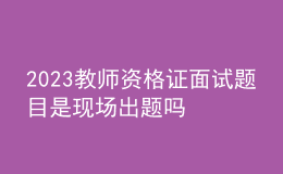 2023教师资格证面试题目是现场出题吗