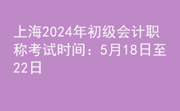 上海2024年初级会计职称考试时间：5月18日至22日