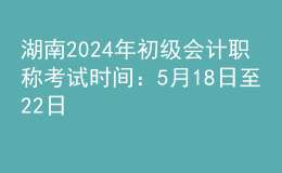 湖南2024年初级会计职称考试时间：5月18日至22日