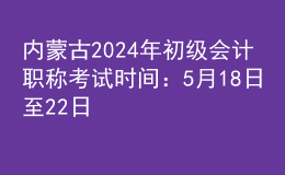 内蒙古2024年初级会计职称考试时间：5月18日至22日