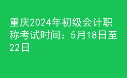重庆2024年初级会计职称考试时间：5月18日至22日