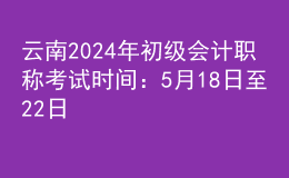 云南2024年初级会计职称考试时间：5月18日至22日