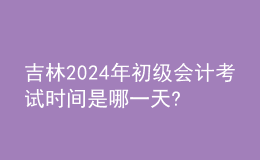 吉林2024年初级会计考试时间是哪一天?