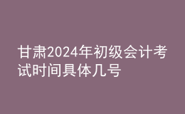 甘肃2024年初级会计考试时间 具体几号