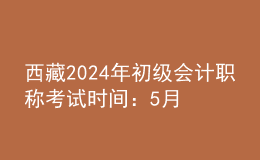 西藏2024年初级会计职称考试时间：5月18日至22日