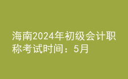 海南2024年初级会计职称考试时间：5月18日至22日