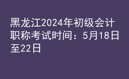 黑龙江2024年初级会计职称考试时间：5月18日至22日