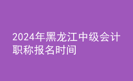 2024年黑龙江中级会计职称报名时间