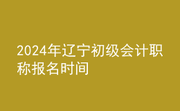 2024年辽宁初级会计职称报名时间