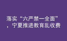 落实“六严禁一全面”，宁夏推进教育乱收费治理走深走实