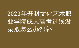 2023年开封文化艺术职业学院成人高考过线没录取怎么办?(补救办法)