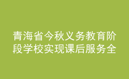 青海省今秋义务教育阶段学校实现课后服务全覆盖