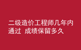 二级造价工程师几年内通过 成绩保留多久