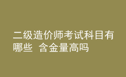 二级造价师考试科目有哪些 含金量高吗