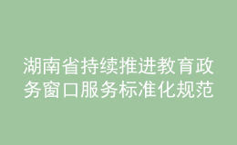 湖南省持续推进教育政务窗口服务标准化规范化便利化建设