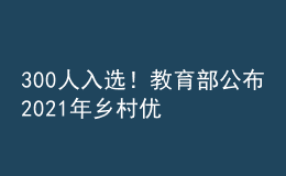 300人入选！教育部公布2021年乡村优秀青年教师培养奖励计划入选教师名单