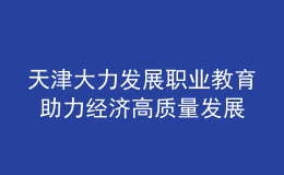 天津大力发展职业教育 助力经济高质量发展