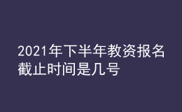 2021年下半年教资报名截止时间是几号