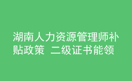 湖南人力资源管理师补贴政策 二级证书能领多少钱