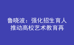 鲁晓波：强化招生育人 推动高校艺术教育再上新台阶